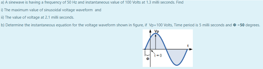 a) A sinewave is having a frequency of 50 Hz and instantaneous value of 100 Volts at 1.3 milli seconds. Find
i) The maximum value of sinusoidal voltage waveform and
ii) The value of voltage at 2.1 milli seconds.
b) Determine the instantaneous equation for the voltage waveform shown in figure, if Vp=100 Volts, Time period is 5 milli seconds and O =50 degrees.
Vp
Ф
