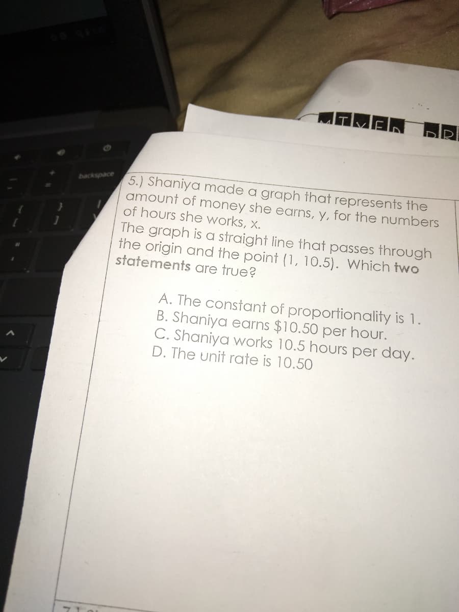 TMAN
5.) Shaniya made a graph that represents the
amount of money she earns, y, for the numbers
of hours she works, x.
backspace
The graph is a straight line that passes through
the origin and the point (1, 10.5). Which two
statements are true?
A. The constant of proportionality is 1.
B. Shaniya earns $10.50 per hour.
C. Shaniya works 10.5 hours per day.
D. The unit roate is 10.50
