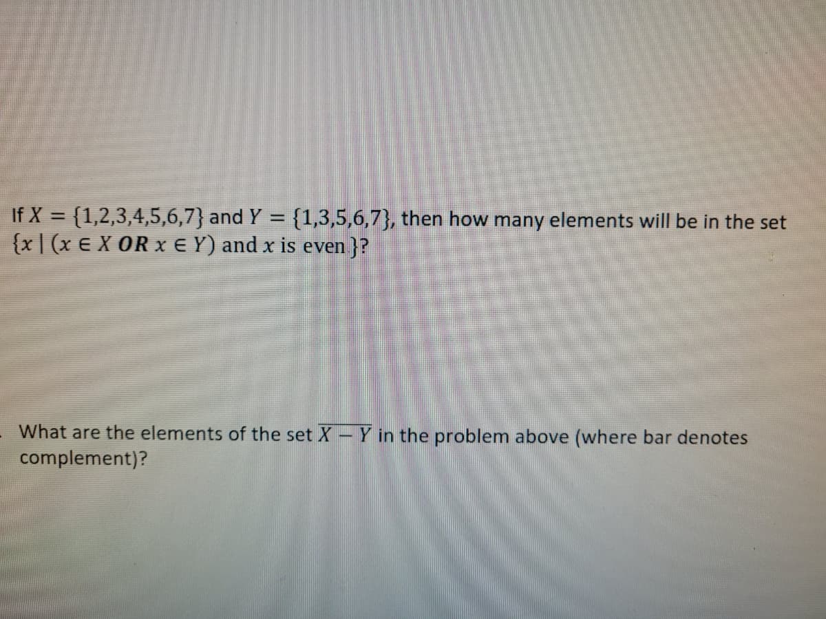 If X = {1,2,3,4,5,6,7} and Y = {1,3,5,6,7}, then how many elements will be in the set
{x| (x E X OR x E Y) and x is even }?
What are the elements of the set X - Y in the problem above (where bar denotes
complement)?
