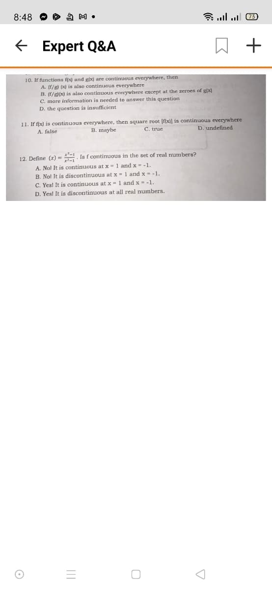 8:48
O A M •
9 1ה. ןו..
E Expert Q&A
10. If functions f(x) and g(x) are continuous everywhere, then
A. (f/g) (x) is also continuous everywhere
B. (f/g)(x) is also continuous everywhere except at the zeroes of g(x)
C. more information is needed to answer this question
D. the question is insufficient
11. If f(x) is continuous everywhere, then square root [f(x)] is continuous everywhere
A. false
B. maybe
C. true
D. undefined
12. Define (r) = . Is f continuous in the set of real numbers?
A. Nol It is continuous at x = 1 and x - -1.
B. No! It is discontinuous at x = 1 and x - -1
C. Yes! It is continuous at x = 1 and x = -1.
D. Yes! It is discontinuous at all real numbers.
