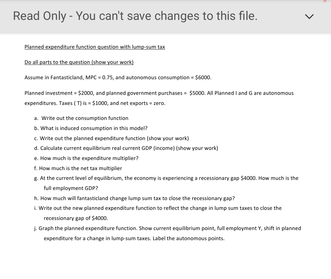 Read Only - You can't save changes to this file.
Planned expenditure function question with lump-sum tax
Do all parts to the question (show your work)
Assume in Fantasticland, MPC = 0.75, and autonomous consumption = $6000.
Planned investment = $2000, and planned government purchases = $5000. All Planned I and G are autonomous
expenditures. Taxes ( T) is = $1000, and net exports = zero.
a. Write out the consumption function
b. What is induced consumption in this model?
c. Write out the planned expenditure function (show your work)
d. Calculate current equilibrium real current GDP (income) (show your work)
e. How much is the expenditure multiplier?
f. How much is the net tax multiplier
g. At the current level of equilibrium, the economy is experiencing a recessionary gap $4000. How much is the
full employment GDP?
h. How much will fantasticland change lump sum tax to close the recessionary gap?
i. Write out the new planned expenditure function to reflect the change in lump sum taxes to close the
recessionary gap of $4000.
j. Graph the planned expenditure function. Show current equilibrium point, full employment Y, shift in planned
expenditure for a change in lump-sum taxes. Label the autonomous points.
