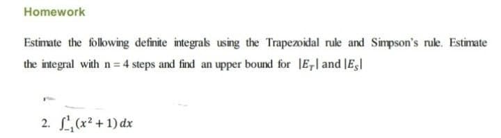 Homework
Estimate the following definite integrals using the Trapezoidal rule and Simpson's rule. Estimate
the integral with n = 4 steps and find an upper bound for E, and Es
2. ¹₁(x²+1) dx