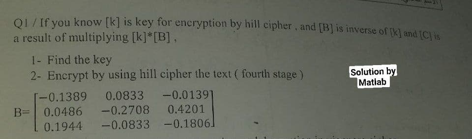 Q1 / If you know [k] is key for encryption by hill cipher, and [B] is inverse of [K] and [C] is
a result of multiplying [k]*[B],
1- Find the key
2- Encrypt by using hill cipher the text (fourth stage)
Solution by
Matlab
[-0.1389 0.0833
-0.01391
B= 0.0486 -0.2708
0.4201
0.1944 -0.0833 -0.1806]