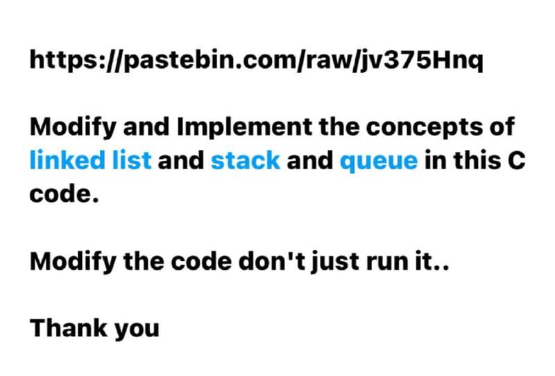 https://pastebin.com/raw/jv375Hnq
Modify and Implement the concepts of
linked list and stack and queue in this C
code.
Modify the code don't just run it..
Thank you