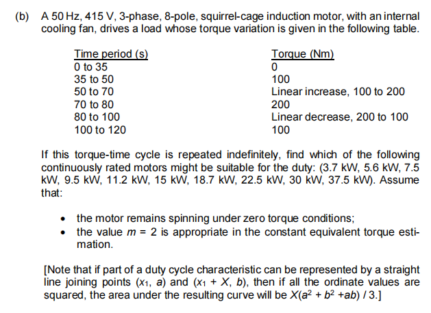 (b) A 50 Hz, 415 V, 3-phase, 8-pole, squirrel-cage induction motor, with an internal
cooling fan, drives a load whose torque variation is given in the following table.
Time period (s)
O to 35
35 to 50
50 to 70
Torque (Nm)
100
Linear increase, 100 to 200
200
Linear decrease, 200 to 100
100
70 to 80
80 to 100
100 to 120
If this torque-time cycle is repeated indefinitely, find which of the following
continuously rated motors might be suitable for the duty: (3.7 kW, 5.6 kW, 7.5
kW, 9.5 kW, 11.2 kW, 15 kW, 18.7 kW, 22.5 kW, 30 kw, 37.5 kW). Assume
that:
• the motor remains spinning under zero torque conditions;
the value m = 2 is appropriate in the constant equivalent torque esti-
mation.
[Note that if part of a duty cycle characteristic can be represented by a straight
line joining points (x1, a) and (x1 + X, b), then if all the ordinate values are
squared, the area under the resulting curve will be X(a² + b² +ab) I 3.]
