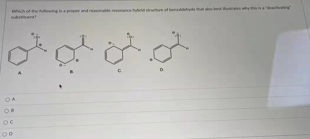 Which of the following is a proper and reasonable resonance hybrid structure of benzaldehyde that also best illustrates why this is a "deactivating"
substituent?
A.
B.
C.
D
O A
O B
O D
