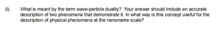 (1).
What is meant by the term wave-particle duality? Your answer should include an accurate
description of two phenomena that demonstrate it. In what way is this concept useful for the
description of physical phenomena at the nanometre scale?
