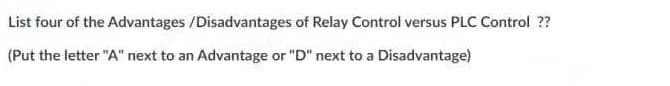 List four of the Advantages /Disadvantages of Relay Control versus PLC Control ??
(Put the letter "A" next to an Advantage or "D" next to a Disadvantage)
