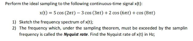 Perform the ideal sampling to the following continuous-time signal x(t):
x(t) = 5 cos (2nt) - 3 cos (3nt) + 2 cos (6nt) + cos (8nt)
1) Sketch the frequency spectrum of x(t);
2) The frequency which, under the sampling theorem, must be exceeded by the samplin
frequency is called the Nyquist rate. Find the Nyquist rate of x(t) in Hz;