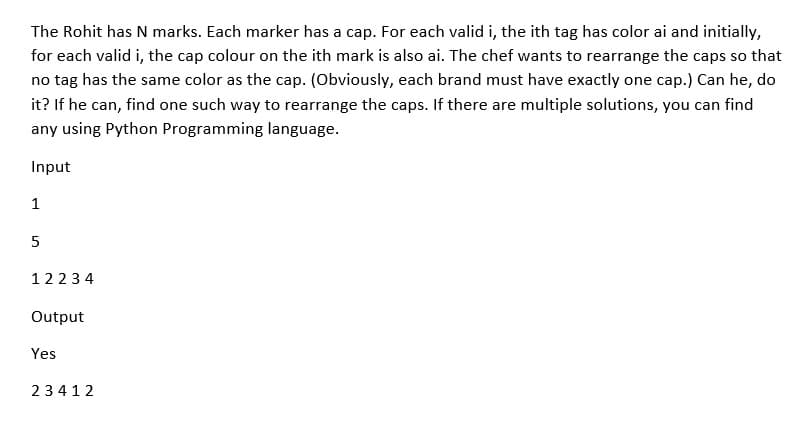 The Rohit has N marks. Each marker has a cap. For each valid i, the ith tag has color ai and initially,
for each valid i, the cap colour on the ith mark is also ai. The chef wants to rearrange the caps so that
no tag has the same color as the cap. (Obviously, each brand must have exactly one cap.) Can he, do
it? If he can, find one such way to rearrange the caps. If there are multiple solutions, you can find
any using Python Programming language.
Input
1
5
12234
Output
Yes
23412