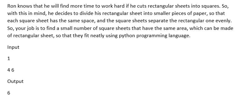 Ron knows that he will find more time to work hard if he cuts rectangular sheets into squares. So,
with this in mind, he decides to divide his rectangular sheet into smaller pieces of paper, so that
each square sheet has the same space, and the square sheets separate the rectangular one evenly.
So, your job is to find a small number of square sheets that have the same area, which can be made
of rectangular sheet, so that they fit neatly using python programming language.
Input
1
46
Output
6