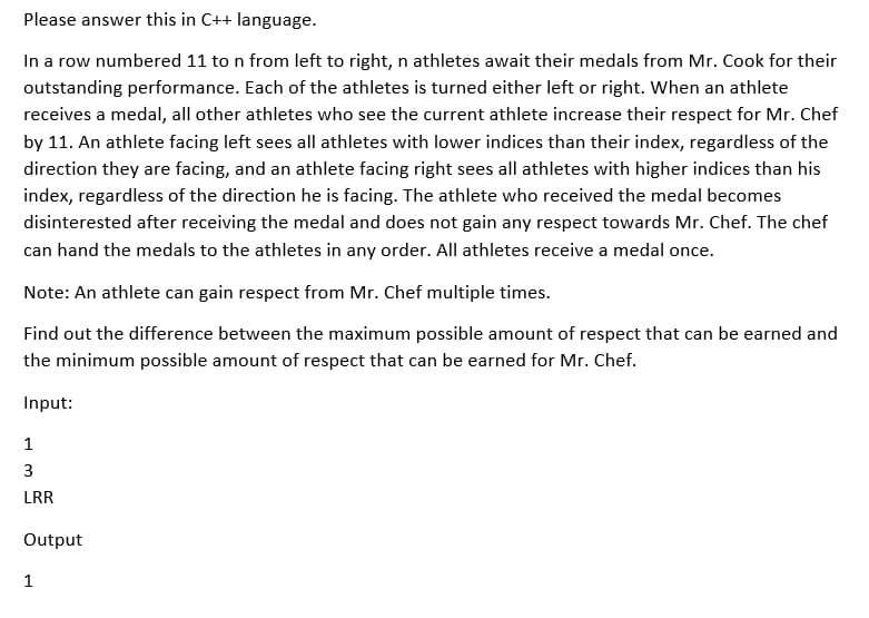 Please answer this in C++ language.
In a row numbered 11 to n from left to right, n athletes await their medals from Mr. Cook for their
outstanding performance. Each of the athletes is turned either left or right. When an athlete
receives a medal, all other athletes who see the current athlete increase their respect for Mr. Chef
by 11. An athlete facing left sees all athletes with lower indices than their index, regardless of the
direction they are facing, and an athlete facing right sees all athletes with higher indices than his
index, regardless of the direction he is facing. The athlete who received the medal becomes
disinterested after receiving the medal and does not gain any respect towards Mr. Chef. The chef
can hand the medals to the athletes in any order. All athletes receive a medal once.
Note: An athlete can gain respect from Mr. Chef multiple times.
Find out the difference between the maximum possible amount of respect that can be earned and
the minimum possible amount of respect that can be earned for Mr. Chef.
Input:
1
3
LRR
Output
1