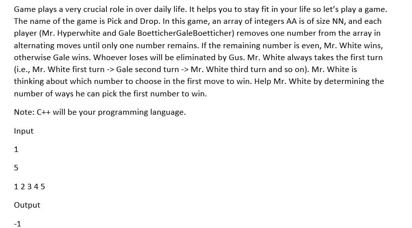 Game plays a very crucial role in over daily life. It helps you to stay fit in your life so let's play a game.
The name of the game is Pick and Drop. In this game, an array of integers AA is of size NN, and each
player (Mr. Hyperwhite and Gale BoetticherGale Boetticher) removes one number from the array in
alternating moves until only one number remains. If the remaining number is even, Mr. White wins,
otherwise Gale wins. Whoever loses will be eliminated by Gus. Mr. White always takes the first turn
(i.e., Mr. White first turn -> Gale second turn -> Mr. White third turn and so on). Mr. White is
thinking about which number to choose in the first move to win. Help Mr. White by determining the
number of ways he can pick the first number to win.
Note: C++ will be your programming language.
Input
1
5
12345
Output
-1