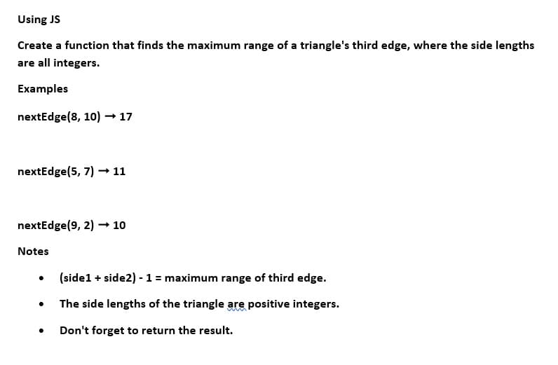 Using JS
Create a function that finds the maximum range of a triangle's third edge, where the side lengths
are all integers.
Examples
nextEdge (8, 10)→ 17
nextEdge (5, 7) → 11
nextEdge (9, 2) → 10
Notes
(side 1 + side2) - 1 = maximum range of third edge.
The side lengths of the triangle are positive integers.
Don't forget to return the result.