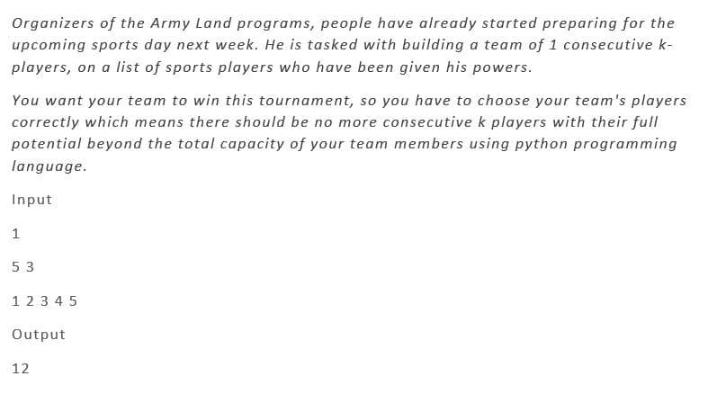 Organizers of the Army Land programs, people have already started preparing for the
upcoming sports day next week. He is tasked with building a team of 1 consecutive k-
players, on a list of sports players who have been given his powers.
You want your team to win this tournament, so you have to choose your team's players
correctly which means there should be no more consecutive k players with their full
potential beyond the total capacity of your team members using python programming
language.
Input
1
53
1 2 3 4 5
Output
12