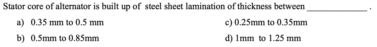 Stator core of alternator is built up of steel sheet lamination of thickness between
a) 0.35 mm to 0.5 mm
c) 0.25mm to 0.35mm
b) 0.5mm to 0.85mm
d) Imm to 1.25 mm
