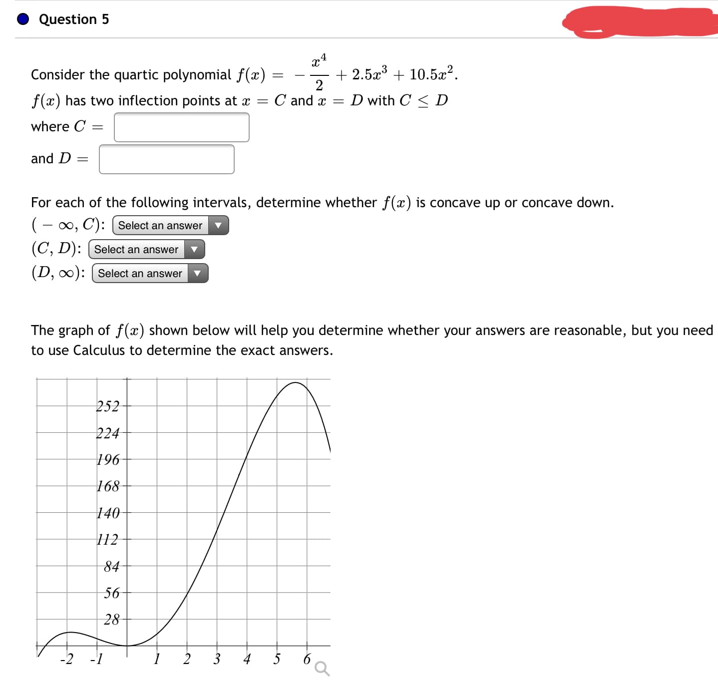 Consider the quartic polynomial f(x) =
+ 2.5a³ + 10.5æ².
2
f(x) has two inflection points at x = C and x =
D with C < D
where C =
and D =
For each of the following intervals, determine whether f(x) is concave up or concave down.
(- 0, C): Select an answer
(C, D): [ Select an answer
(D, 0): [ Select an answer
The graph of f(x) shown below will help you determine whether your answers are reasonable, but you need
to use Calculus to determine the exact answers.
