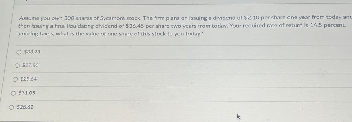 Assume you own 300 shares of Sycamore stock. The firm plans on issuing a dividend of $2.10 per share one year from today and
then issuing a final liquidating dividend of $36.45 per share two years from today. Your required rate of return is 14.5 percent.
Ignoring taxes, what is the value of one share of this stock to you today?
O $33.93
O $27.80
O $29.64
O $31.05
O $26.62