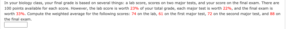 In your biology class, your final grade is based on several things: a lab score, scores on two major tests, and your score on the final exam. There are
100 points available for each score. However, the lab score is worth 23% of your total grade, each major test is worth 22%, and the final exam is
worth 33%. Compute the weighted average for the following scores: 74 on the lab, 61 on the first major test, 72 on the second major test, and 88 on
the final exam.
