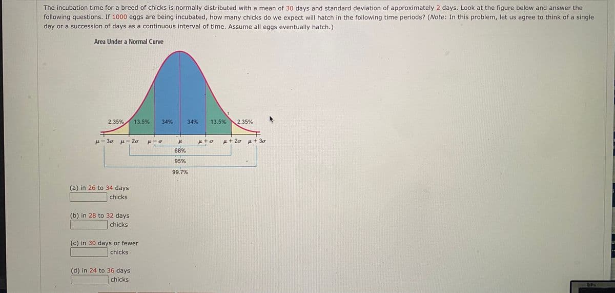 The incubation time for a breed of chicks is normally distributed with a mean of 30 days and standard deviation of approximately 2 days. Look at the figure below and answer the
following questions. If 1000 eggs are being incubated, how many chicks do we expect will hatch in the following time periods? (Note: In this problem, let us agree to think of a single
day or a succession of days as a continuous interval of time. Assume all eggs eventually hatch.)
Area Under a Normal Curve
2.35%
13.5%
34%
34%
13.5%
2.35%
p- 30 p- 20
e to
u+20 u+ 30
68%
95%
99.7%
(a) in 26 to 34 days
chicks
(b) in 28 to 32 days
chicks
(c) in 30 days or fewer
chicks
(d) in 24 to 36 days
chicks
