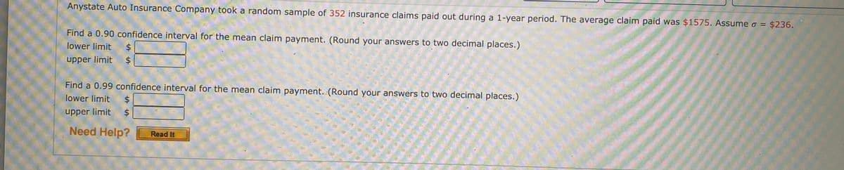 Anystate Auto Insurance Company took a random sample of 352 insurance claims paid out during a 1-year period. The average claim paid was $1575. Assume o = $236.
Find a 0.90 confidence interval for the mean claim payment. (Round your answers to two decimal places.)
lower limit
24
upper limit
Find a 0.99 confidence interval for the mean claim payment. (Round your answers to two decimal places.)
lower limit
$4
upper limit
2$
Need Help?
Read It
%24
