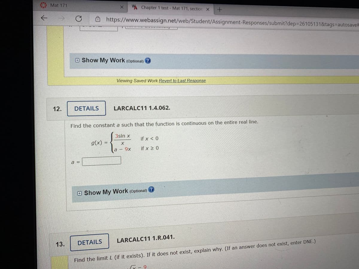 Mat 171
A Chapter 1 test- Mat 171, section X
->
8 https://www.webassign.net/web/Student/Assignment-Responses/submit?dep3261051318&tags-autosave#
Show My Work (optional)
Viewing Saved Work Revert to Last Response
12.
DETAILS
LARCALC11 1.4.062.
Find the constant a such that the function is continuous on the entire real line.
3sin x
if x < 0
g(x)
9x
if x 2 0
a =
%3D
E Show My Work (optional) ?
13.
DETAILS
LARCALC11 1.R.041.
Find the limit L (if it exists). If it does not exist, explain why. (If an answer does not exist, enter DNE.)
