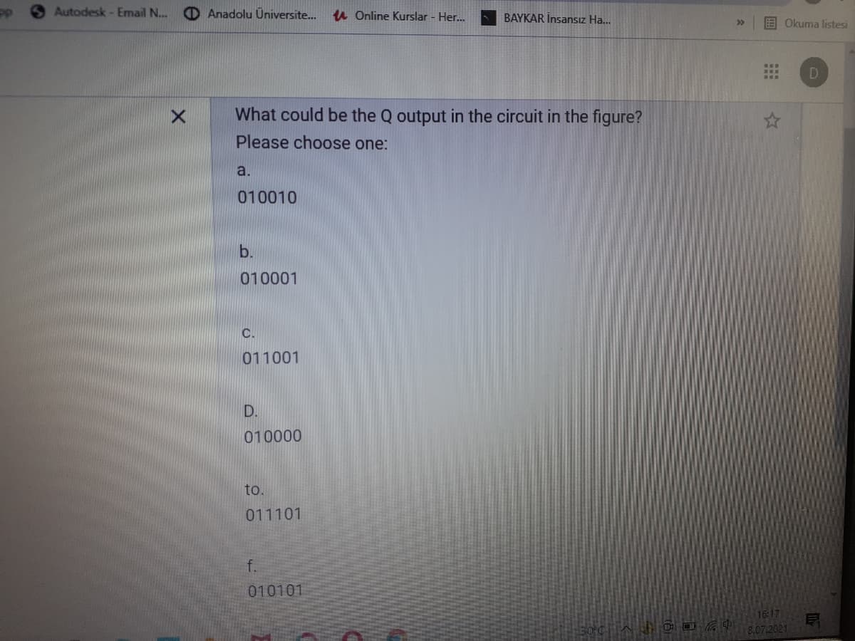 Autodesk - Email N...
O Anadolu Üniversite..
u Online Kurslar - Her...
BAYKAR İnsansız Ha...
E Okuma listesi
What could be the Q output in the circuit in the figure?
Please choose one:
a.
010010
b.
010001
C.
011001
D.
010000
to.
011101
f.
010101
16:17
8.07.2021
