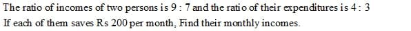 The ratio of incomes of two persons is 9:7 and the ratio of their expenditures is 4: 3
If each of them saves Rs 200 per month, Find their monthly incomes.
