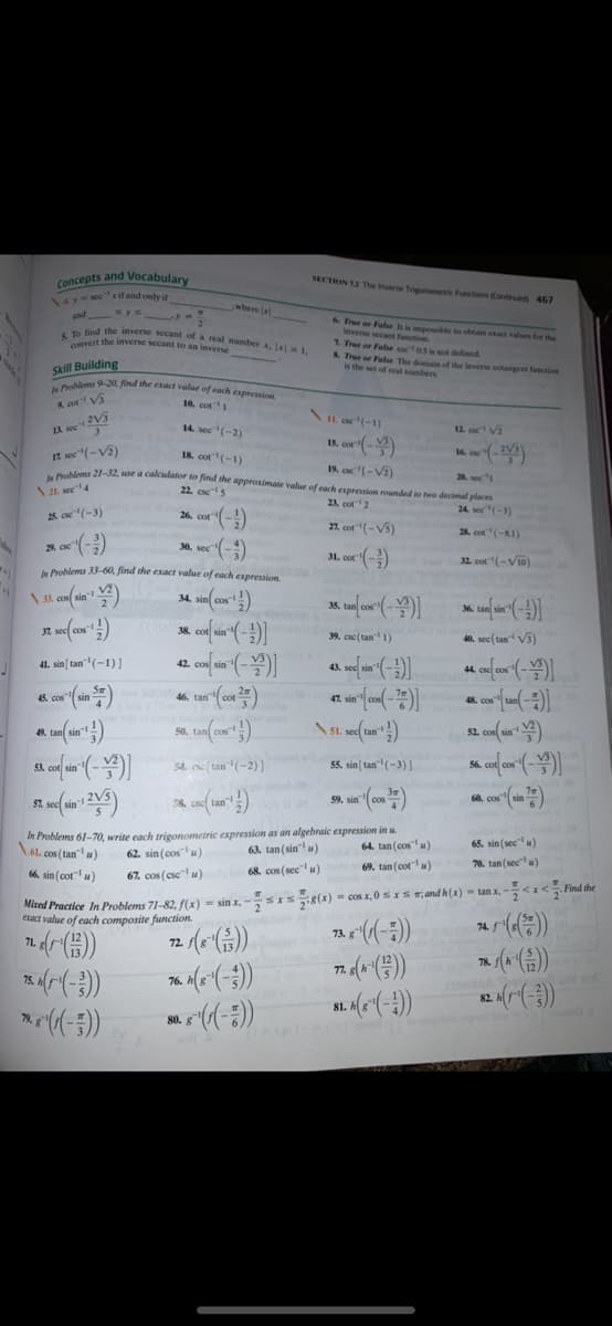 ieverse secant be to obtain exact values for the
5 To find the inverse secant of a real number x. 1,
In Problems 9-20 find the exact value of each expression
concepts and Vocabulary
SECTION 13 The nverse Trigonomeic Functions Contued 467
147-MRCxif and only in
and y y
where lal
6 Tree or Fale I
yert the inverse secant to an inverse
2 True or False o as is not defined.
& True or Fale The deman of the inven cotangent function
is the set of ral umbers
Skill Building
A cor V
10. cot1
2V5
\IL o(-1)
1A sec"
14. sec(-2)
12. o Vi
15. cor (-)
It sec "(-V2)
ale 21-32, use a calculator to find the approximate value of each expression rounded to two decimal places
18. cot(-1)
19. cc(-V2)
20. sec1
\21. see4
22. cse5
23. cot2
24. sec(-3)
2s o(-3)
26. cot-)
21. cot(-Vs)
28. cot"(-81)
28. cse
30. sec-
31. cor"(-)
32. cot(-Vi0)
Problems 33-60, find the exact value of each expression
35.
38.
39. cse (tan 1)
40. sec(tan V5)
41. sin[tan" (-1) ]
42.
46. tan
t sin
48.
49.
50.
52.
54. tan(-2)]
55. sin tan(-3)]
56
53.
59. sin (con )
57.
58.
In Problems 61-70, write each trigonometric expression as an algebraic expression in u.
\6l. cos (tan u)
63. tan (sin"u)
64. tan (cosu)
65. sin (sec" u)
62. sin (cos u)
66. sin (cot"u)
67. cos (csc u)
68. cos (sec"u)
69. tan (cotu)
70. tan (sec u)
SIs(x) = cos x, 0 5 x 5 5,and h(x) = tan x, - -< x < Find the
Mixed Practice In Problems 71-82, f(x) = sin x,
eract value of each composite function.
74.
73. g
71,
72.
76.
79.
80.
