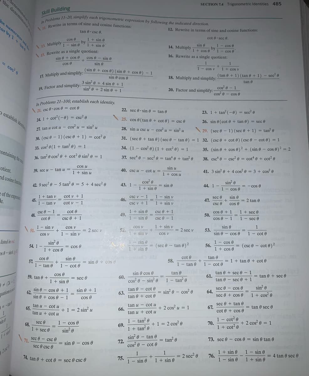 \ II. Rewrite in terms of sine and cosine functions:
the denominato
In Problems 11-20, simplify each trigonometric expression by following the indicated direction.
19. Factor and simplify: sin 0 + 2 sin e + 1
SECTION 7.4 Trigonometric Identities 485
Skill Building
he numerator and
or by 1 + sing
12. Rewrite in terms of sine and cosine functions:
tan e. csc 0.
cot 0 sec 0.
cos 0
1- sin 0
1 + sin e
-by
1 + sin e
\ 1L. Multiply
sin 6
1 - cos 0
by
1- cos 0"
14. Multiply
15. Rewrite as a single quotient:
sin 0 + cos 6
1 + cos 0
cos e - sin 0
16. Rewrite as a single quotient:
Cos e
sin 0
= cos 6
(sin e + cos 0) (sin e + cos 0) - 1
cos v
1 + cos v
17. Multiply and simplify:
(tan 0 + 1) (tan 0 + 1) - sec? 0
sin e cos 0
18. Multiply and simplify:
3 sin e + 4 sin e + 1
tan 0
20. Factor and simplify:
cos 0 - 1
cos 0 - cos 0
In Problems 21-100, establish each identity.
\21. csc 0- cos 0 = cot 6
22. sec e. sin 0 = tan 0
23. 1 + tan? (-0) = sec? e
establish iden
24. 1 + cot? (-0) = csc² 0
25. cos e (tan 0 + cot 0) = csc 0
26. sin 0 (cot 0 + tan 0) = sec 0
27. tan u cot u - cos u = sin? u
28. sin u csc u - cos u = sin? u
\ 29. (sec 0 - 1) (sec 0 + 1) = tan? 0
30. (csc 0 - 1) (csc 0 + 1) = cot? 0
31. (sec 0 + tan 6) (sec 0 - tan 0) = 1 32. (csc 0 + cot 0) (csc 0 - cot 0) = 1
33. cos? 0 (1 + tan? 0) = 1
34. (1 - cos 0) (1 + cot? 0) = 1
35. (sin 0 + cos 0)2 + (sin 0 - cos 0)2 = 2
containing the m
36. tan? 0 cos? 0 + cot? 0 sin? e = 1
37. sec* e - sec? 0 = tan 0 + tan? e
38. csc* 0 - csc² 0 = cot 0 + cot? e
cotient.
cos u
sin u
39. sec u - tan u
40. csc u - cot u =
41. 3 sin? 0 + 4 cos? 0 = 3 + cos 0
1 + sin u
1 + cos u
nd cosine funcion
cos? 0
sin? 0
1 - cos 0
42. 9 sec? 0 - 5 tan? 0 = 5 + 4 sec? 0
43. 1
= sin 0
44. 1 -
= - cos 0
1 + sin 0
e of the expresin
le.
1 + tan v
45.
1
cot v + 1
1 - sin v
csc v - 1
46.
csc v +1
sec e
47.
csc 0
sin 6
= 2 tan 0
cos 0
tan v
cot v - 1
1+ sin v
csc e - 1
48.
cot 0
1 + sin 0
49.
1
cos 0 + 1
50.
cos 0 - 1
cot e
csc 0 + 1
1 + seç 0
%3D
csc e + 1
sin 6
csc 0
·1
1 - sec 0
1 - sin v
51.
CoS V
1 + sin v
sin 0
cos v
1
= 2 sec v
52.
= 2 sec v
53.
sin 0 - cos 6
%3D
cos v
1- sin v
sin v
cos V
1- cot 0
listed in rad
1 - cos 0
56.
1 + cos 0
sin? 0
sin o
54. 1
= cos 0
= (sec 0 - tan 0)2
(csc 0 – cot 0)2
1 + cos e
1+sin 9
Os 0- sine p
cot 0
tan 0
cos 0
57.
1- tan 0
sin 0
sin 0 + cos
58.
1
= 1 + tan 0 + cot 0
cot 0
1 - cot 0
tan 0
1
tan 0 + sec 0 - 1
61.
tan 0 - sec 0 + 1
cos e
sin 0 cos 0
tan 0
= tan 0 + sec 0
59. tan 0 +
1 + sin 0
= sec 0
60.
cos 0 – sin? 0
1- tan? 0
sin 0
sin 0 - cos 0 + 1
62,
sin 0 + cos 0 - 1
tan 0 - cot 0
63.
tan 0 + cot 0
sec 0 - cos 0
64.
sec 0 + cos 0
sin 0 + 1
= sin? 0 – cos² e
quations i
1 + cos? 0
cos 0
tan u - cot u
66.
tan u + cot u
sec 0 + tan 0
67.
cot 0 + cos 0
tan u - cot u
+ 2 cos? u = 1
= tan 0 sec 0
65.
tan u + cot u
+ 1 = 2 sin? u
1 – tan² 0
69.
1 + tan? 6
1 - cot? 0
70.
1 + cot? 0
sind
1 - cos 0
+ 2 cos? 0 = 1
seç 0
+ 1 = 2 cos? 0
68.
1+ sec 0
sin? 0
sin? 0 – tan 0
72.
cos? 0 - cot 0
71 sec 0 – csc 0
tan? 0
73. sec 0 - cos 0 = sin 0 tan 0
71.
sec 0 csc 0
= sin 0 - cos 0
1 + sin 0
76.
1 - sin 0
1 - sin 0
1 + sin 0
1
= 2 seç? 0
= 4 tan 0 sec 0
74. tan 0 + cot 0 = sec 0 csc 0
75.
sin 0
1 + sin 0
denominatoR
