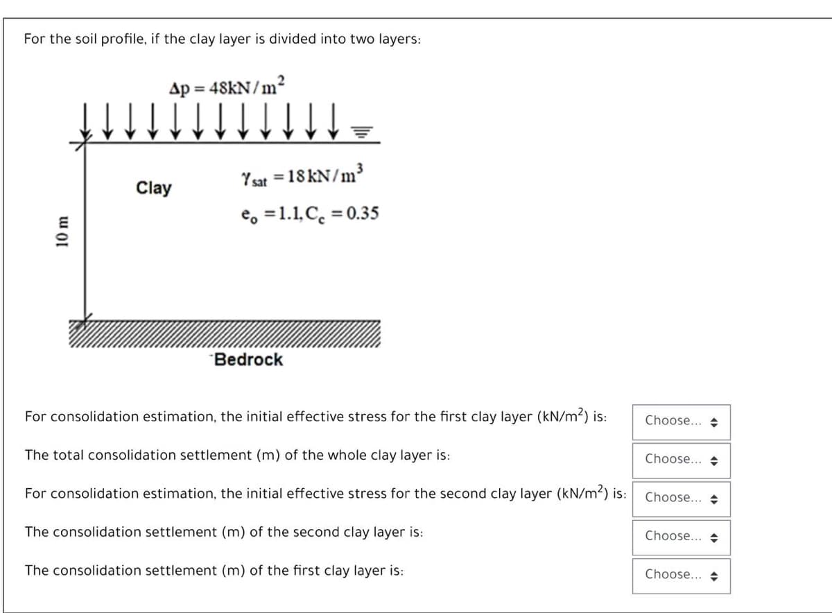 For the soil profile, if the clay layer is divided into two layers:
Ap
48KN/m2
%3D
Y sat = 18KN/m³
Clay
e, =1.1, C. = 0.35
Bedrock
For consolidation estimation, the initial effective stress for the first clay layer (kN/m2) is:
Choose... +
The total consolidation settlement (m) of the whole clay layer is:
Choose... +
For consolidation estimation, the initial effective stress for the second clay layer (kN/m2) is:
Choose... +
The consolidation settlement (m) of the second clay layer is:
Choose... +
The consolidation settlement (m) of the first clay layer is:
Choose... +
10 m
