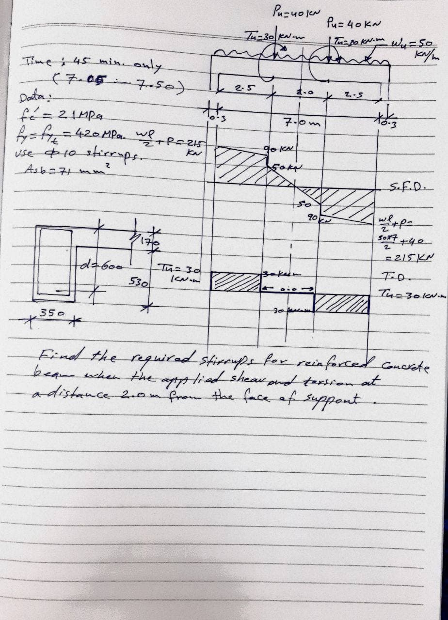 Puzuo lew
Pu= 40 KN
Iime45 min only
(7-05
7-50)
2.5
K2.5
Daten
fé=21Mpa
7.0m
420MPa. we
90KN
use 10 stirrmps-
Asb=71 mm
S.F.D.
so
So子 ャ40-
2
215KN
dabo0
530
Tu=30
Tu=30KN.n
350
Find the nguired stirrups ker reinforced concrete
beamwhenthe aptptied sheau pud torsion at
adistance 2.omfrom the face ef suppont
