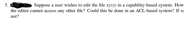 5.
Suppose a user wishes to edit the file xyzzy in a capability-based system. How
the editor cannot access any other file? Could this be done in an ACL-based system? If so
not?