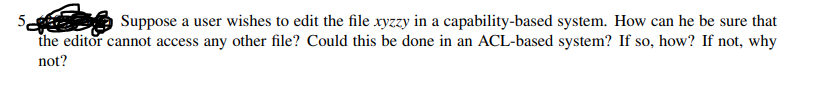 Suppose a user wishes to edit the file xyzzy in a capability-based system. How can he be sure that
the editor cannot access any other file? Could this be done in an ACL-based system? If so, how? If not, why
not?