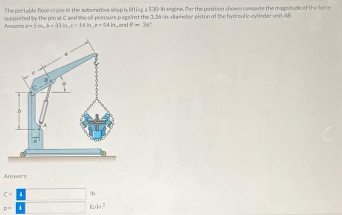 The portable floor crane in the automotive shop is lifting a 530-lb engine. For the position shown compute the magnitude of the force
supported by the pin at Cand the oil pressure p against the 3.36-in:diameter piston of the hydraulic-cylinder unit AB.
Assume a- 5 in, b= 33 in, c= 14 in, e 54 in, and e = 36.
Answers:
Ib
Ib/in?
p=
