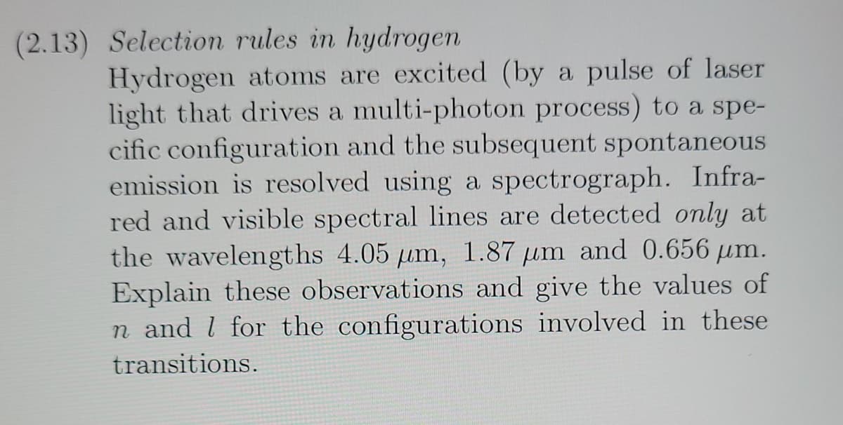 (2.13) Selection rules in hydrogen
Hydrogen atoms are excited (by a pulse of laser
light that drives a multi-photon process) to a spe-
cific configuration and the subsequent spontaneous
emission is resolved using a spectrograph. Infra-
red and visible spectral lines are detected only at
the wavelengths 4.05 um, 1.87 µm and 0.656 µm.
Explain these observations and give the values of
n and l for the configurations involved in these
transitions.
