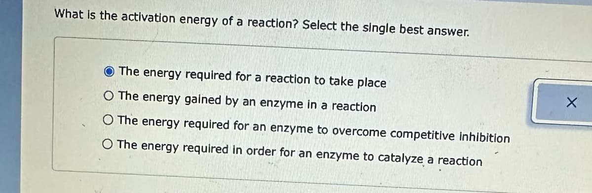 What is the activation energy of a reaction? Select the single best answer.
The energy required for a reaction to take place
O The energy gained by an enzyme in a reaction
O The energy required for an enzyme to overcome competitive inhibition
O The energy required in order for an enzyme to catalyze a reaction