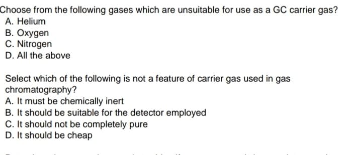 Choose from the following gases which are unsuitable for use as a GC carrier gas?
A. Helium
B. Oxygen
C. Nitrogen
D. All the above
Select which of the following is not a feature of carrier gas used in gas
chromatography?
A. It must be chemically inert
B. It should be suitable for the detector employed
C. It should not be completely pure
D. It should be cheap
