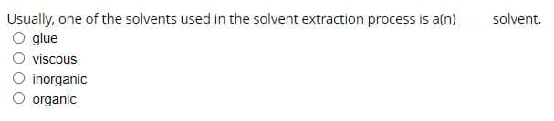 Usually, one of the solvents used in the solvent extraction process is a(n),
glue
solvent.
viscous
O inorganic
organic
