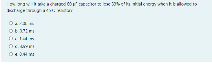 How long will it take a charged 80 µF capacitor to lose 33% of its initial energy when it is allowed to
discharge through a 45 Q resistor?
O a. 2.00 ms
O b. 0.72 ms
O. 1.44 ms
O d. 3.99 ms
O e. 0.44 ms
