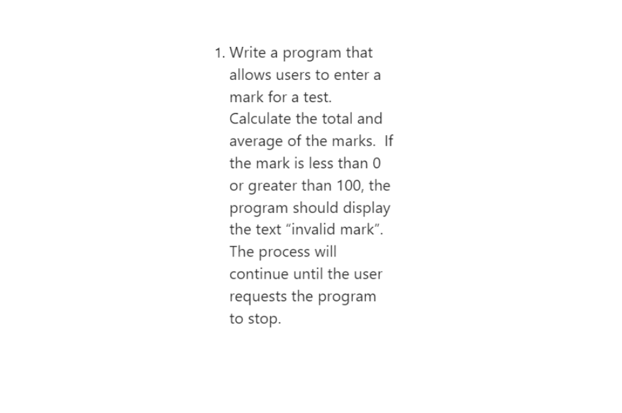 1. Write a program that
allows users to enter a
mark for a test.
Calculate the total and
average of the marks. If
the mark is less than 0
or greater than 100, the
program should display
the text "invalid mark".
The process will
continue until the user
requests the program
to stop.
