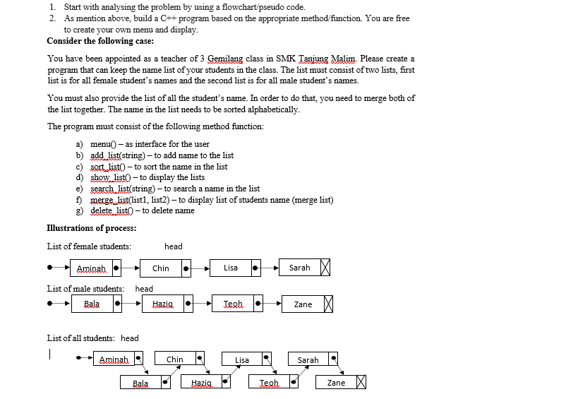 1. Start with analysing the problem by using a flowchart/pseudo code.
2. As mention above, build a C++ program based on the appropriate method/function. You are free
to create your own menu and display.
Consider the following case:
You have been appointed as a teacher of 3 Gemilang class in SMK Tanjung Malim. Please create a
program that can keep the name list of your students in the class. The list must consist of two lists, first
list is for all female student's names and the second list is for all male student's names.
You must also provide the list of all the student's name. In order to do that, you need to merge both of
the list together. The name in the list needs to be sorted alphabetically.
The program must consist of the following method function:
a) menu() – as interface for the user
b) add list(string) - to add name to the list
c) sort list() – to sort the name in the list
d) show list) - to display the lists
e) search list(string) – to search a name in the list
f) merge list(list1, list2) – to display list of students name (merge list)
g) delete list)
- to delete name
Illustrations of process:
List of female students:
head
Aminah
Chin
Lisa
Sarah
List of male students:
head
Bala
Hazig
Teoh
Zane
List of all students: head
Aminah
Chin
Lisa
Sarah
Bala
Hazig
Teoh
Zane
