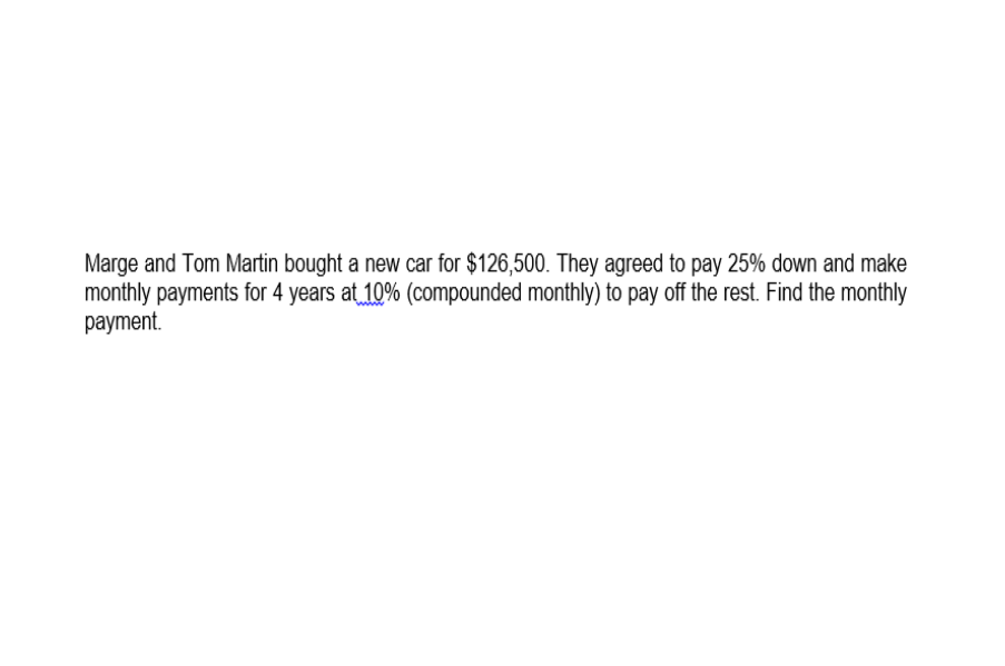 Marge and Tom Martin bought a new car for $126,500. They agreed to pay 25% down and make
monthly payments for 4 years at 10% (compounded monthly) to pay off the rest. Find the monthly
payment.
