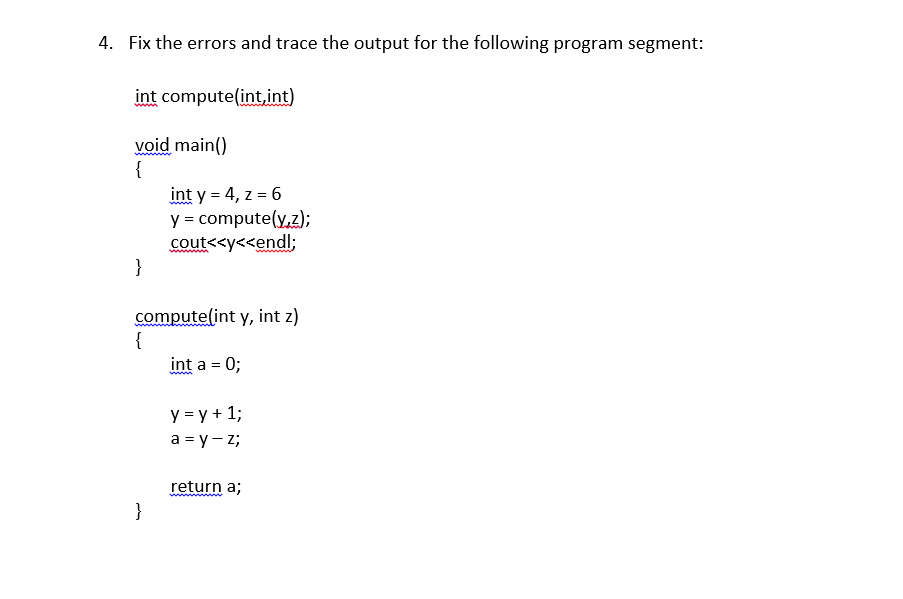 4. Fix the errors and trace the output for the following program segment:
int compute(int,int)
void main()
{
int y = 4, z = 6
y = compute(y,z);
cout<<y<<endl;
}
wwwwm
compute(int y, int z)
{
int a = 0;
ww
y = y + 1;
a = y - z;
return a;
ww ww
}
