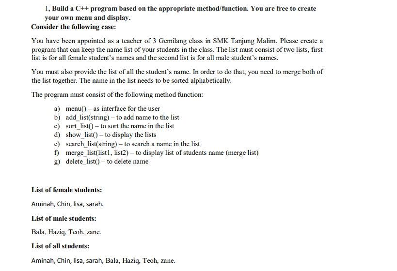 1, Build a C++ program based on the appropriate method/function. You are free to create
your own menu and display.
Consider the following case:
You have been appointed as a teacher of 3 Gemilang class in SMK Tanjung Malim. Please create a
program that can keep the name list of your students in the class. The list must consist of two lists, first
list is for all female student's names and the second list is for all male student's names.
You must also provide the list of all the student's name. In order to do that, you need to merge both of
the list together. The name in the list needs to be sorted alphabetically.
The program must consist of the following method function:
a) menu() – as interface for the user
b) add_list(string) – to add name to the list
c) sort_list() – to sort the name in the list
d) show_list() – to display the lists
e) search_list(string) – to search a name in the list
f) merge_list(list1, list2) – to display list of students name (merge list)
g) delete_list() – to delete name
List of female students:
Aminah, Chin, lisa, sarah.
List of male students:
Bala, Haziq, Teoh, zane.
List of all students:
Aminah, Chin, lisa, sarah, Bala, Haziq, Teoh, zane.
