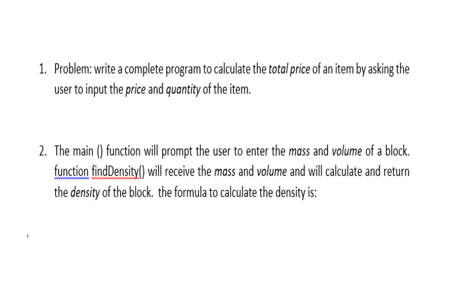 1. Problem: write a complete program to calculate the total price of an item by asking the
user to input the price and quantity of the item.
2. The main () function will prompt the user to enter the mass and volume of a block.
function findDensity() ill receive the mass and volume and will calculate and return
the density of the block. the formula to calculate the density is:
