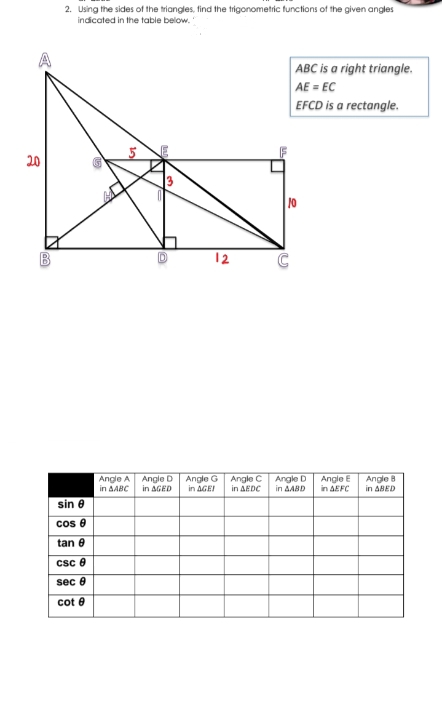 2. Using the sides of the triangles, find the trigonometric functions of the given angles
indicated in the table below.
ABC is a right triangle.
AE = EC
EFCD is a rectangle.
20
10
12
Angle A
in AABC
Angle D
in AGED
Angle G
in AGEI
Angle C
in AEDC
Angle D
in AABD
Angle E
in AEFC
Angle 8
in ABED
sin e
cos e
tan e
csc e
sec e
cot e
