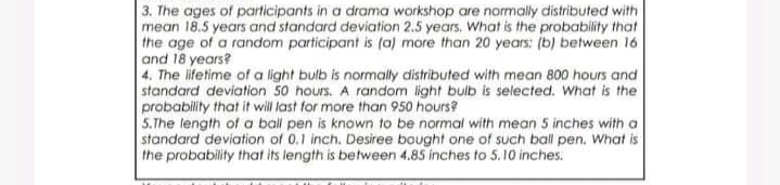 3. The ages of participants in a drama workshop are normally distributed with
mean 18.5 years and standard deviation 2.5 years. What is the probability that
the age of a random participant is (a) more than 20 years: (b) between 16
and 18 years?
4. The ifetime of a light bulb is normally distributed with mean 800 hours and
standard deviation 50 hours. A random light bulb is selected. What is the
probability that it will last for more than 950 hours?
5.The length of a ball pen is known to be normal with mean 5 inches with a
standard deviation of 0.1 inch. Desiree bought one of such ball pen. What is
the probability that its length is between 4.85 inches to 5.10 inches.
