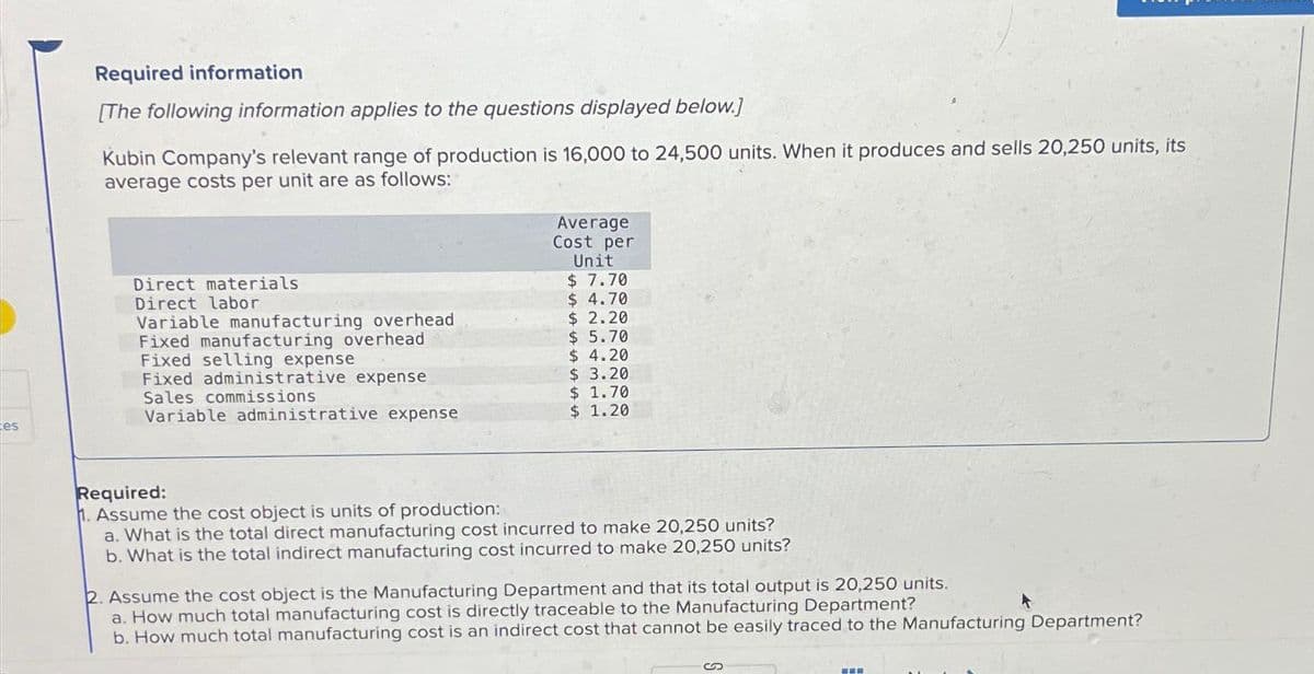 es
Required information
[The following information applies to the questions displayed below.]
Kubin Company's relevant range of production is 16,000 to 24,500 units. When it produces and sells 20,250 units, its
average costs per unit are as follows:
Direct materials
Direct labor
Variable manufacturing overhead
Fixed manufacturing overhead
Fixed selling expense
Fixed administrative expense
Sales commissions
Variable administrative expense
Average
Cost per
Unit
$ 7.70
$4.70
$2.20
$ 5.70
$ 4.20
$ 3.20
$ 1.70
$ 1.20
Required:
1. Assume the cost object is units of production:
a. What is the total direct manufacturing cost incurred to make 20,250 units?
b. What is the total indirect manufacturing cost incurred to make 20,250 units?
2. Assume the cost object is the Manufacturing Department and that its total output is 20,250 units.
a. How much total manufacturing cost is directly traceable to the Manufacturing Department?
b. How much total manufacturing cost is an indirect cost that cannot be easily traced to the Manufacturing Department?
===