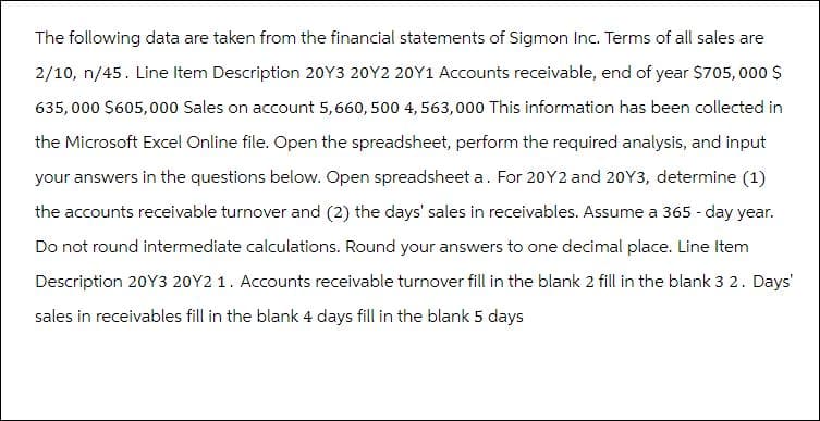 The following data are taken from the financial statements of Sigmon Inc. Terms of all sales are
2/10, n/45. Line Item Description 20Y3 20Y2 20Y1 Accounts receivable, end of year $705,000 $
635,000 $605,000 Sales on account 5,660,500 4,563,000 This information has been collected in
the Microsoft Excel Online file. Open the spreadsheet, perform the required analysis, and input
your answers in the questions below. Open spreadsheet a. For 20Y2 and 20Y3, determine (1)
the accounts receivable turnover and (2) the days' sales in receivables. Assume a 365 - day year.
Do not round intermediate calculations. Round your answers to one decimal place. Line Item
Description 20Y3 20Y2 1. Accounts receivable turnover fill in the blank 2 fill in the blank 3 2. Days'
sales in receivables fill in the blank 4 days fill in the blank 5 days